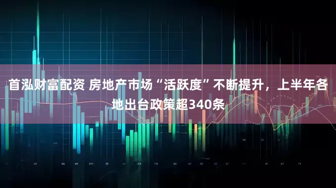 首泓财富配资 房地产市场“活跃度”不断提升，上半年各地出台政策超340条