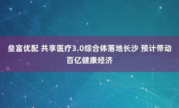 垒富优配 共享医疗3.0综合体落地长沙 预计带动百亿健康经济