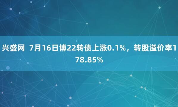 兴盛网  7月16日博22转债上涨0.1%，转股溢价率178.85%