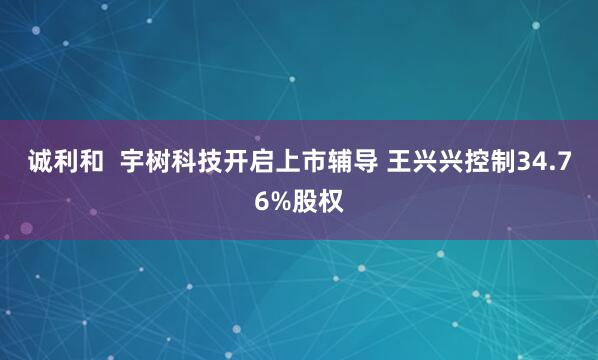 诚利和  宇树科技开启上市辅导 王兴兴控制34.76%股权