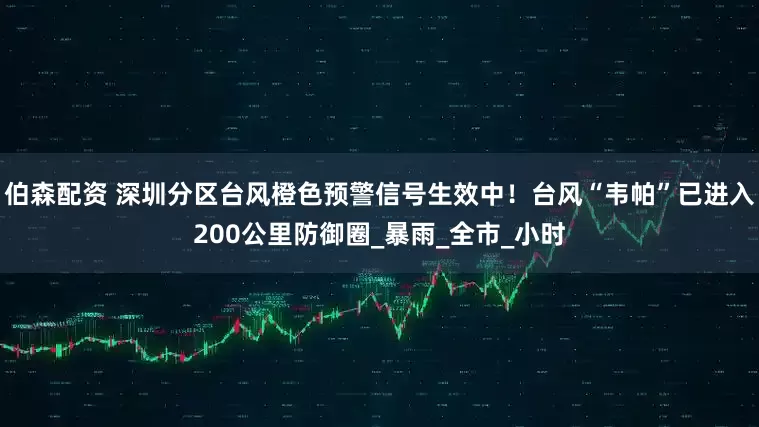 伯森配资 深圳分区台风橙色预警信号生效中！台风“韦帕”已进入200公里防御圈_暴雨_全市_小时