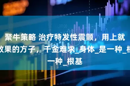 聚牛策略 治疗特发性震颤，用上就有效果的方子，千金难求_身体_是一种_根基