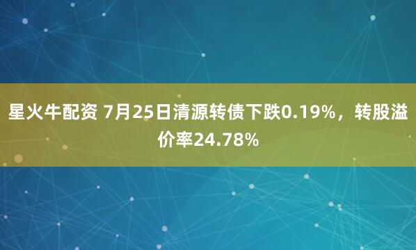 星火牛配资 7月25日清源转债下跌0.19%，转股溢价率24.78%