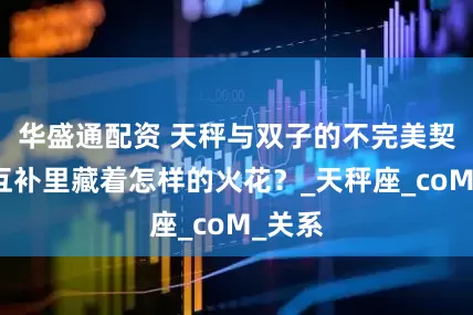 华盛通配资 天秤与双子的不完美契合，互补里藏着怎样的火花？_天秤座_coM_关系