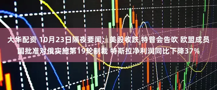大华配资 10月23日隔夜要闻：美股收跌 特普会告吹 欧盟成员国批准对俄实施第19轮制裁 特斯拉净利润同比下降37%