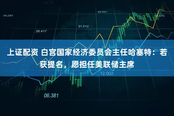 上证配资 白宫国家经济委员会主任哈塞特：若获提名，愿担任美联储主席